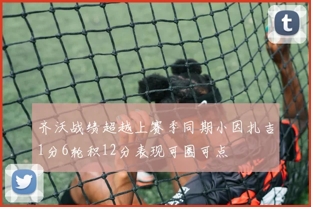 齐沃战绩超越上赛季同期小因扎吉1分6轮积12分表现可圈可点