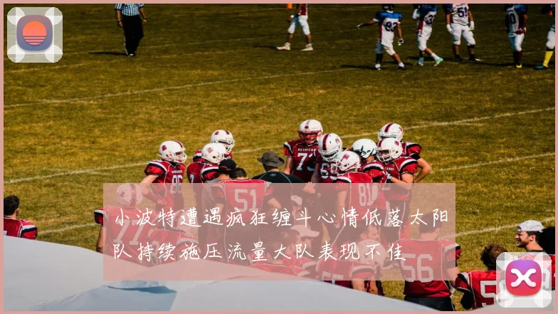 小波特遭遇疯狂缠斗心情低落太阳队持续施压流量大队表现不佳