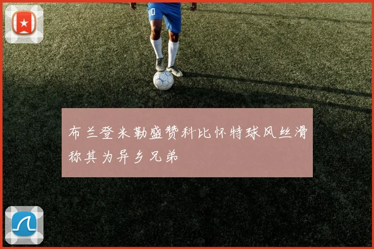 布兰登米勒盛赞科比怀特球风丝滑称其为异乡兄弟