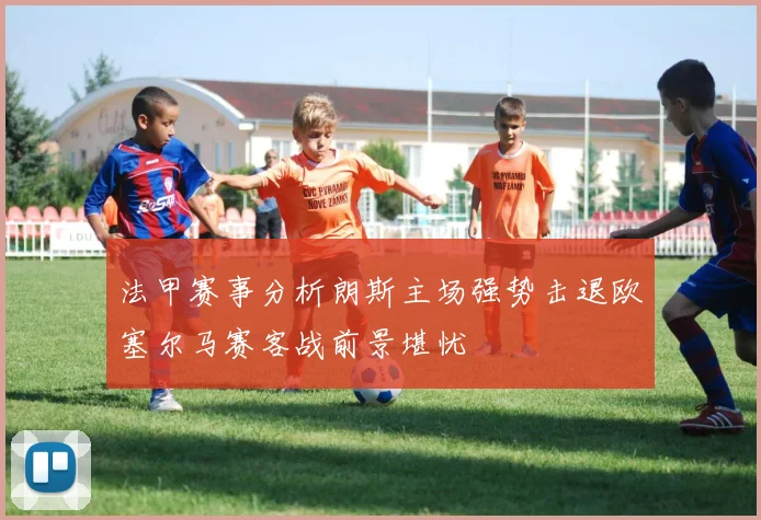 法甲赛事分析朗斯主场强势击退欧塞尔马赛客战前景堪忧