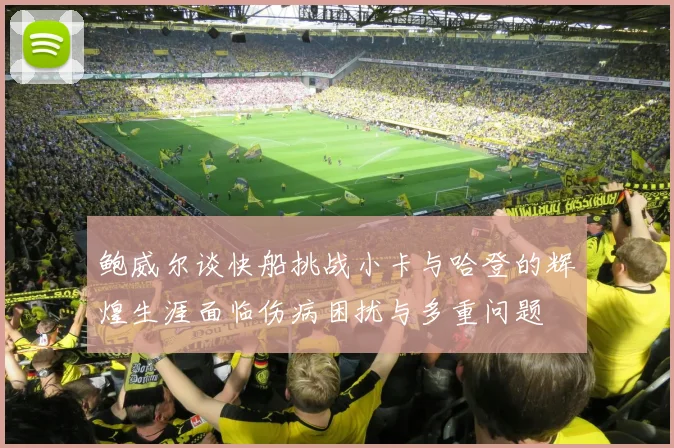 鲍威尔谈快船挑战小卡与哈登的辉煌生涯面临伤病困扰与多重问题