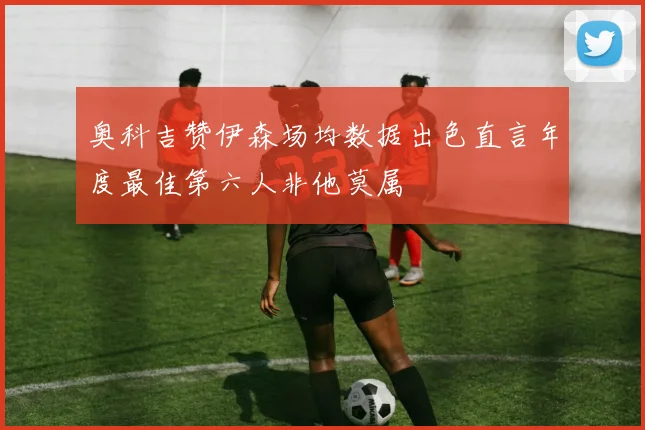 奥科吉赞伊森场均数据出色直言年度最佳第六人非他莫属