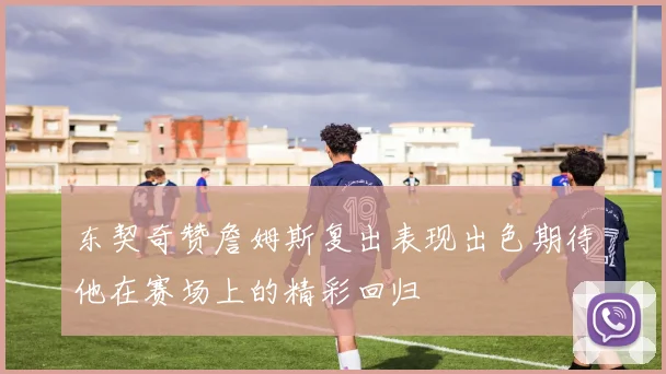 东契奇赞詹姆斯复出表现出色期待他在赛场上的精彩回归