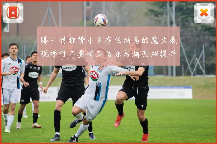 滕卡特称赞小罗在伯纳乌的魔力表现呼吁不要将亚马尔与梅西相提并论