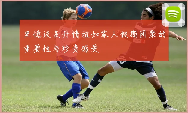 里德谈麦丹情谊如家人假期团聚的重要性与珍贵感受