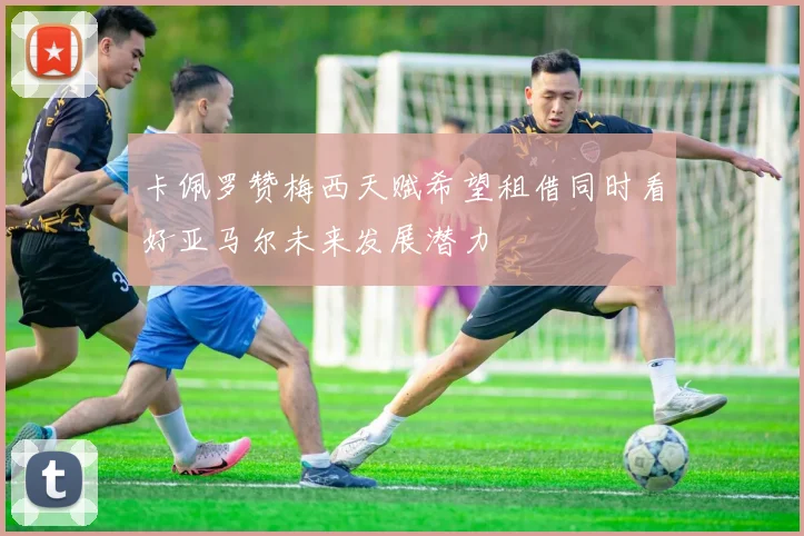 卡佩罗赞梅西天赋希望租借同时看好亚马尔未来发展潜力