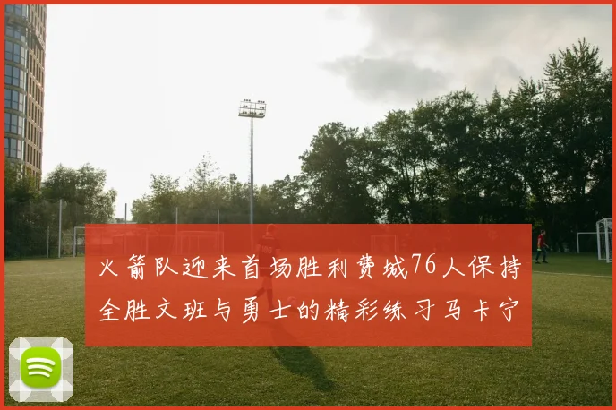 火箭队迎来首场胜利费城76人保持全胜文班与勇士的精彩练习马卡宁创下新纪录