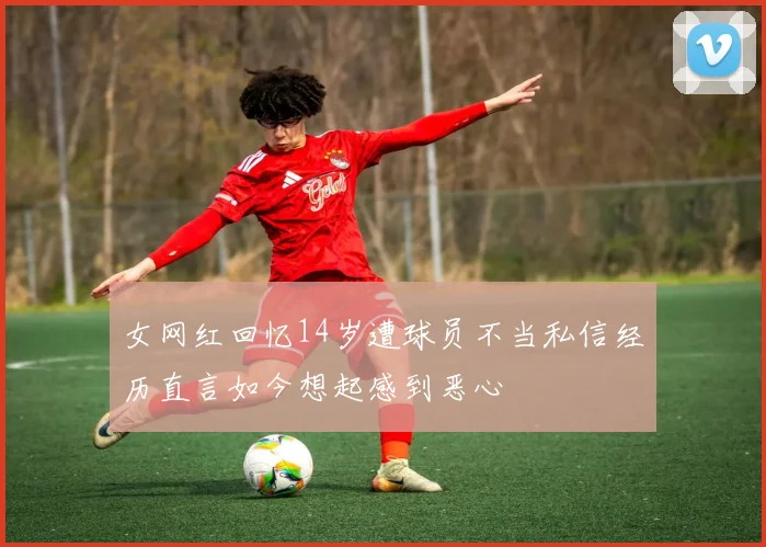 女网红回忆14岁遭球员不当私信经历直言如今想起感到恶心