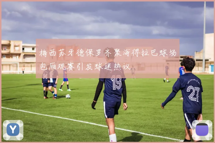 梅西苏牙德保罗齐聚海得拉巴球场包厢观赛引发球迷热议
