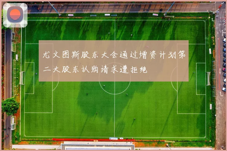 尤文图斯股东大会通过增资计划第二大股东认购请求遭拒绝