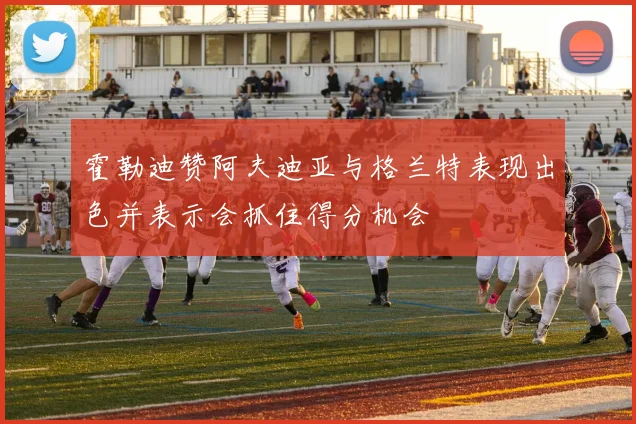 霍勒迪赞阿夫迪亚与格兰特表现出色并表示会抓住得分机会