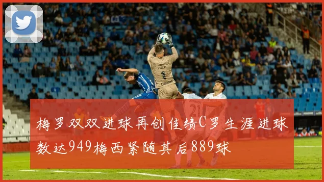 梅罗双双进球再创佳绩C罗生涯进球数达949梅西紧随其后889球