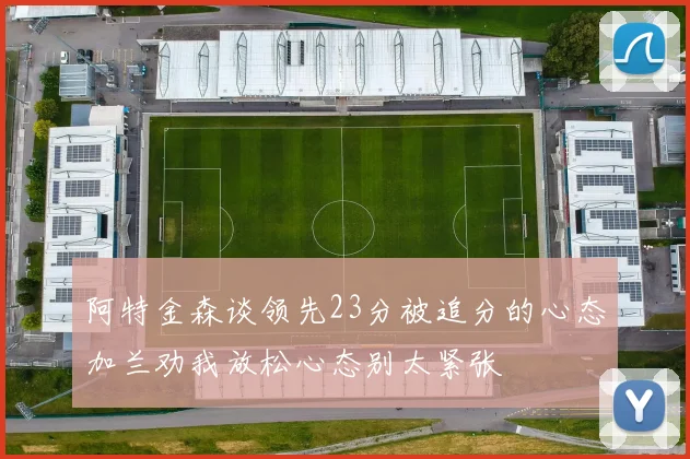 阿特金森谈领先23分被追分的心态加兰劝我放松心态别太紧张