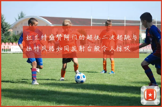 杜兰特盛赞阿门的超快二次起跳与独特风格如同发射台般令人惊叹
