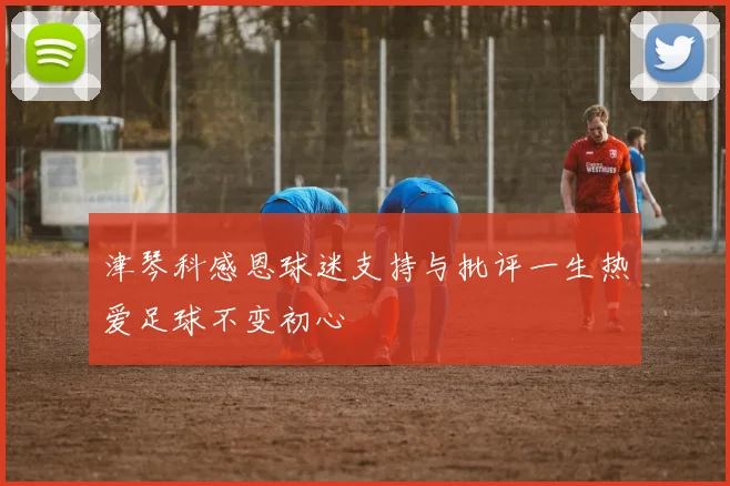 津琴科感恩球迷支持与批评一生热爱足球不变初心