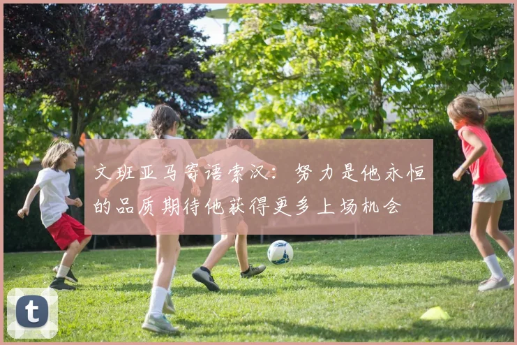 文班亚马寄语索汉：努力是他永恒的品质期待他获得更多上场机会