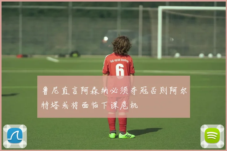 鲁尼直言阿森纳必须夺冠否则阿尔特塔或将面临下课危机