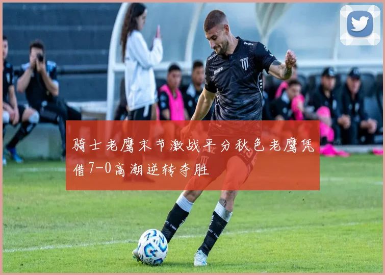 骑士老鹰末节激战平分秋色老鹰凭借7-0高潮逆转夺胜