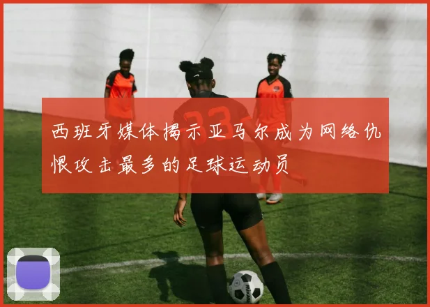 西班牙媒体揭示亚马尔成为网络仇恨攻击最多的足球运动员