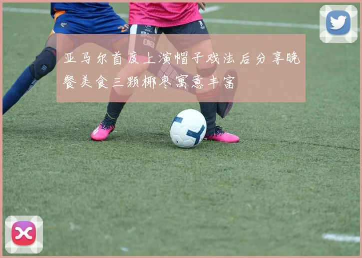 亚马尔首度上演帽子戏法后分享晚餐美食三颗椰枣寓意丰富
