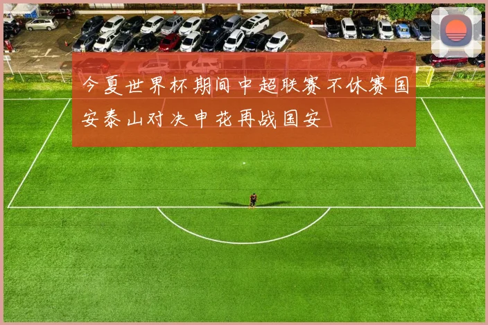 今夏世界杯期间中超联赛不休赛国安泰山对决申花再战国安