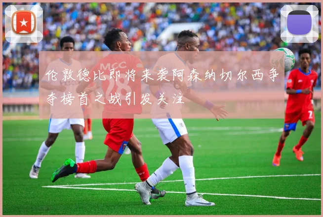 伦敦德比即将来袭阿森纳切尔西争夺榜首之战引发关注