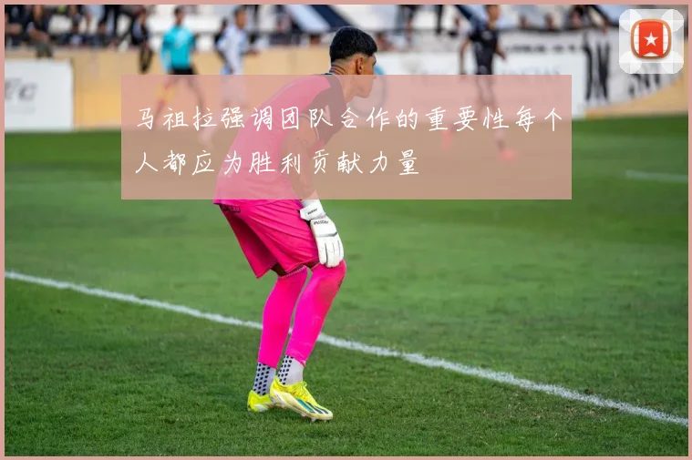马祖拉强调团队合作的重要性每个人都应为胜利贡献力量