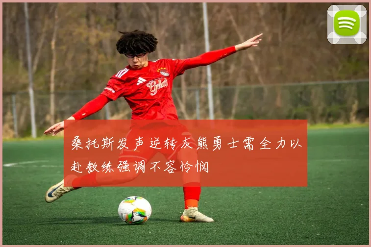 桑托斯发声逆转灰熊勇士需全力以赴教练强调不容怜悯