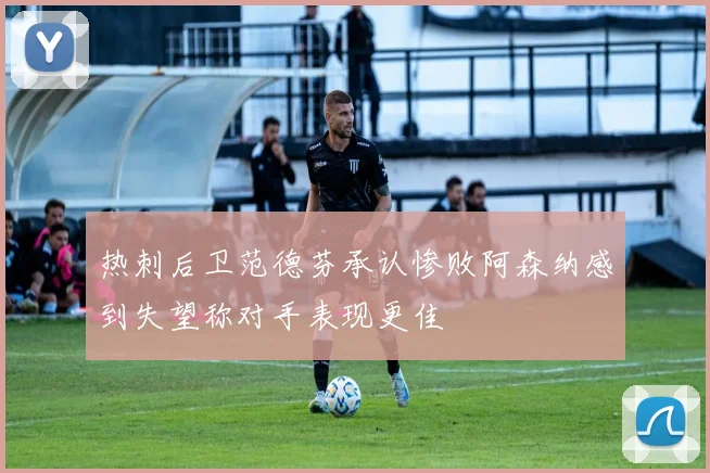 热刺后卫范德芬承认惨败阿森纳感到失望称对手表现更佳